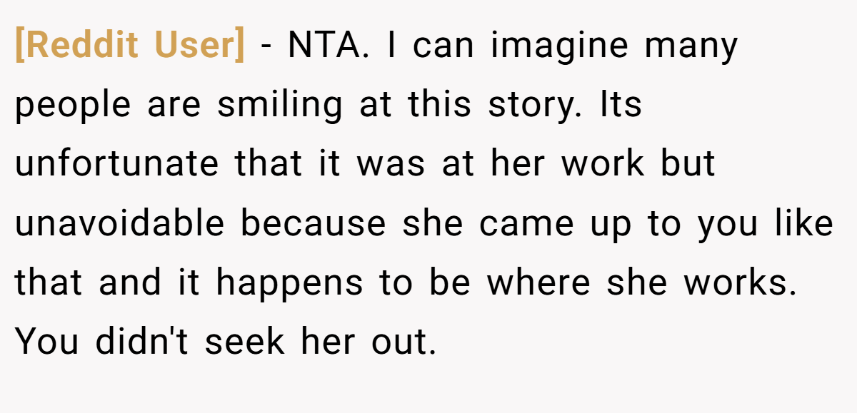 [Reddit User] − NTA. I can imagine many people are smiling at this story. Its unfortunate that it was at her work but unavoidable because she came up to you like that and it happens to be where she works. You didn't seek her out.