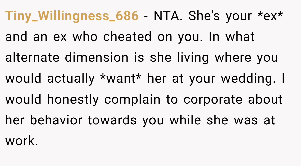 Tiny_Willingness_686 − NTA. She's your *ex* and an ex who cheated on you. In what alternate dimension is she living where you would actually *want* her at your wedding. I would honestly complain to corporate about her behavior towards you while she was at work.