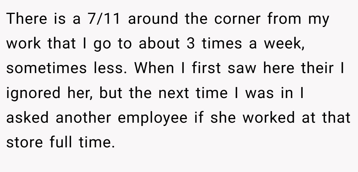 There is a 7/11 around the corner from my work that I go to about 3 times a week, sometimes less. When I first saw here their I ignored her, but the next time I was in I asked another employee if she worked at that store full time.