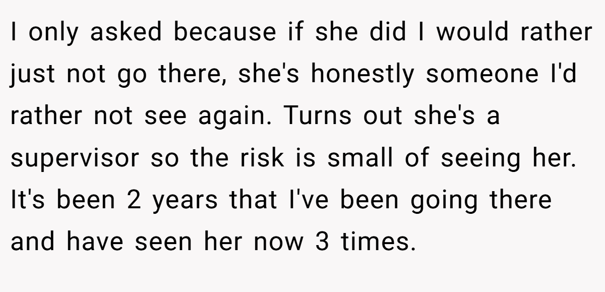 I only asked because if she did I would rather just not go there, she's honestly someone I'd rather not see again. Turns out she's a supervisor so the risk is small of seeing her. It's been 2 years that I've been going there and have seen her now 3 times.