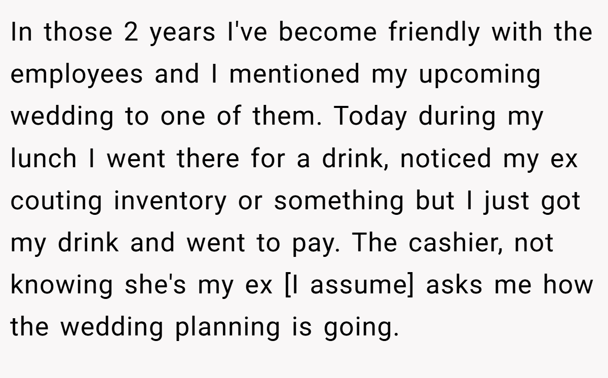 In those 2 years I've become friendly with the employees and I mentioned my upcoming wedding to one of them. Today during my lunch I went there for a drink, noticed my ex couting inventory or something but I just got my drink and went to pay. The cashier, not knowing she's my ex [I assume] asks me how the wedding planning is going.