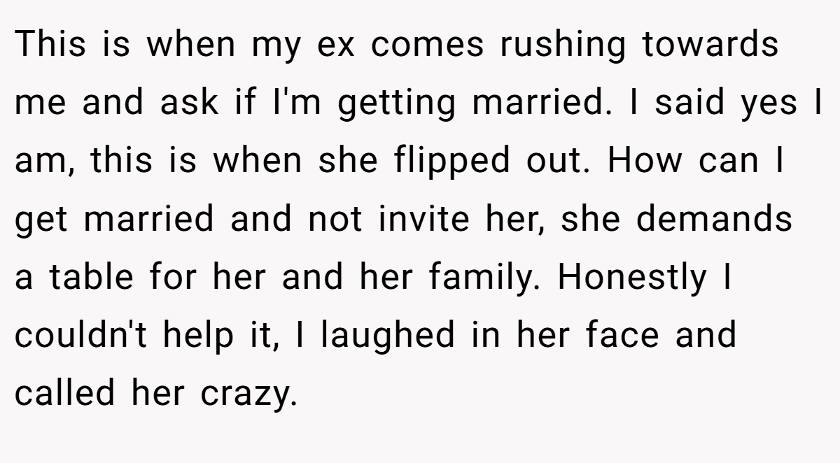 This is when my ex comes rushing towards me and ask if I'm getting married. I said yes I am, this is when she flipped out. How can I get married and not invite her, she demands a table for her and her family. Honestly I couldn't help it, I laughed in her face and called her crazy.