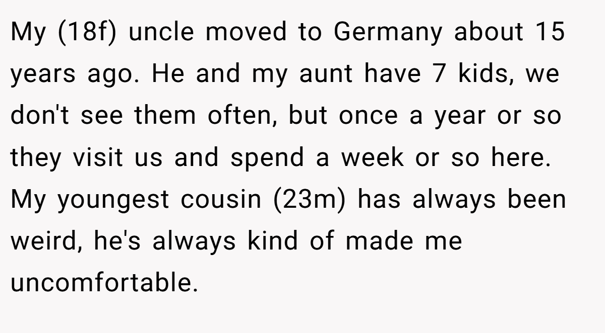 My (18f) uncle moved to Germany about 15 years ago. He and my aunt have 7 kids, we don't see them often, but once a year or so they visit us and spend a week or so here. My youngest cousin (23m) has always been weird, he's always kind of made me uncomfortable.
