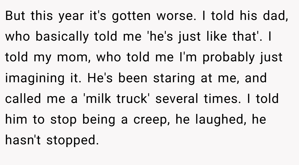 But this year it's gotten worse. I told his dad, who basically told me 'he's just like that'. I told my mom, who told me I'm probably just imagining it. He's been staring at me, and called me a 'milk truck' several times. I told him to stop being a creep, he laughed, he hasn't stopped.
