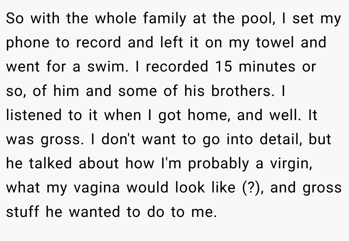 So with the whole family at the pool, I set my phone to record and left it on my towel and went for a swim. I recorded 15 minutes or so, of him and some of his brothers. I listened to it when I got home, and well. It was gross. I don't want to go into detail, but he talked about how I'm probably a virgin, what my vagina would look like (?), and gross stuff he wanted to do to me.