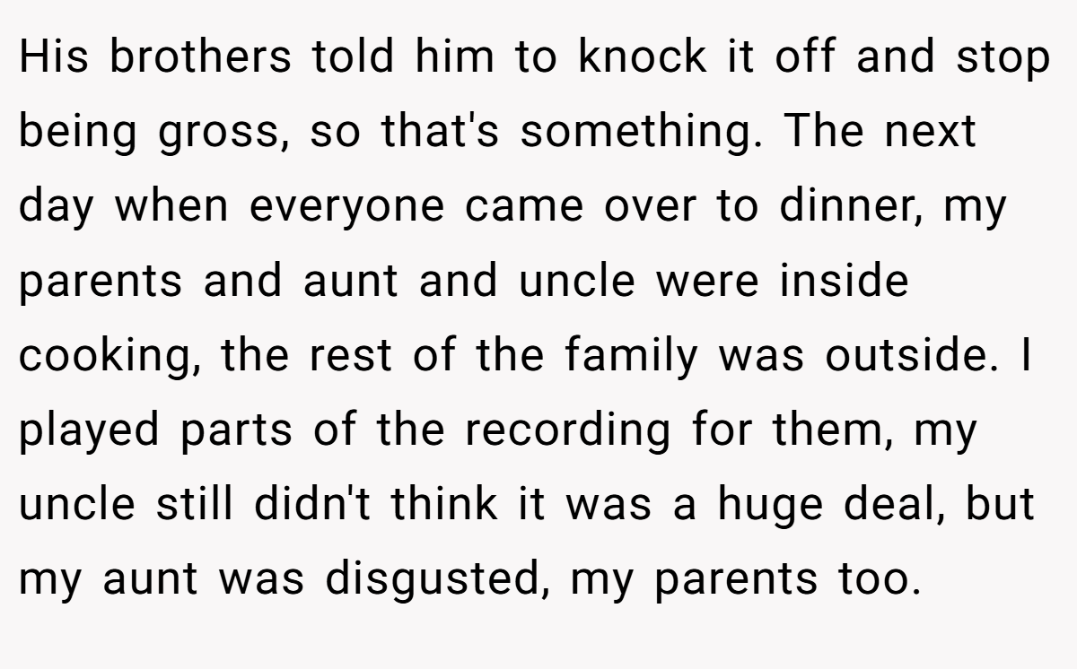 His brothers told him to knock it off and stop being gross, so that's something. The next day when everyone came over to dinner, my parents and aunt and uncle were inside cooking, the rest of the family was outside. I played parts of the recording for them, my uncle still didn't think it was a huge deal, but my aunt was disgusted, my parents too.