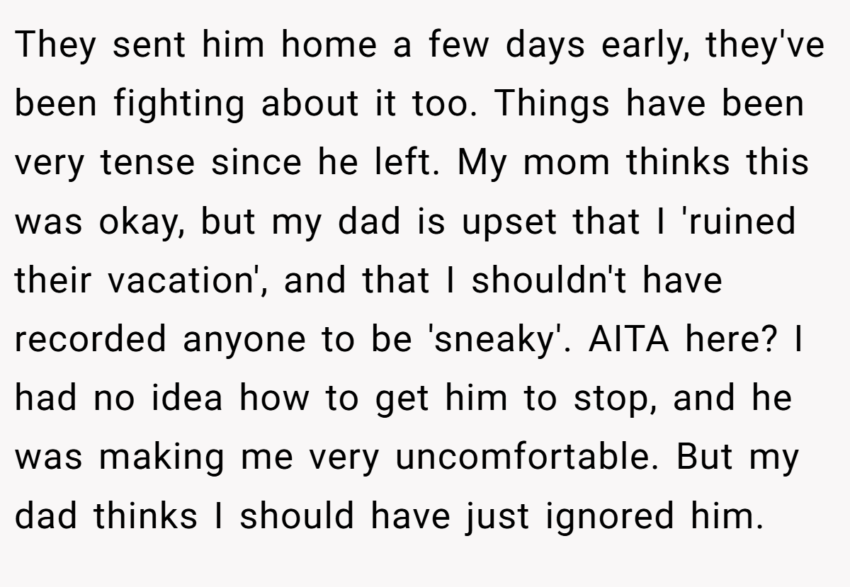 They sent him home a few days early, they've been fighting about it too. Things have been very tense since he left. My mom thinks this was okay, but my dad is upset that I 'ruined their vacation', and that I shouldn't have recorded anyone to be 'sneaky'. AITA here? I had no idea how to get him to stop, and he was making me very uncomfortable. But my dad thinks I should have just ignored him.