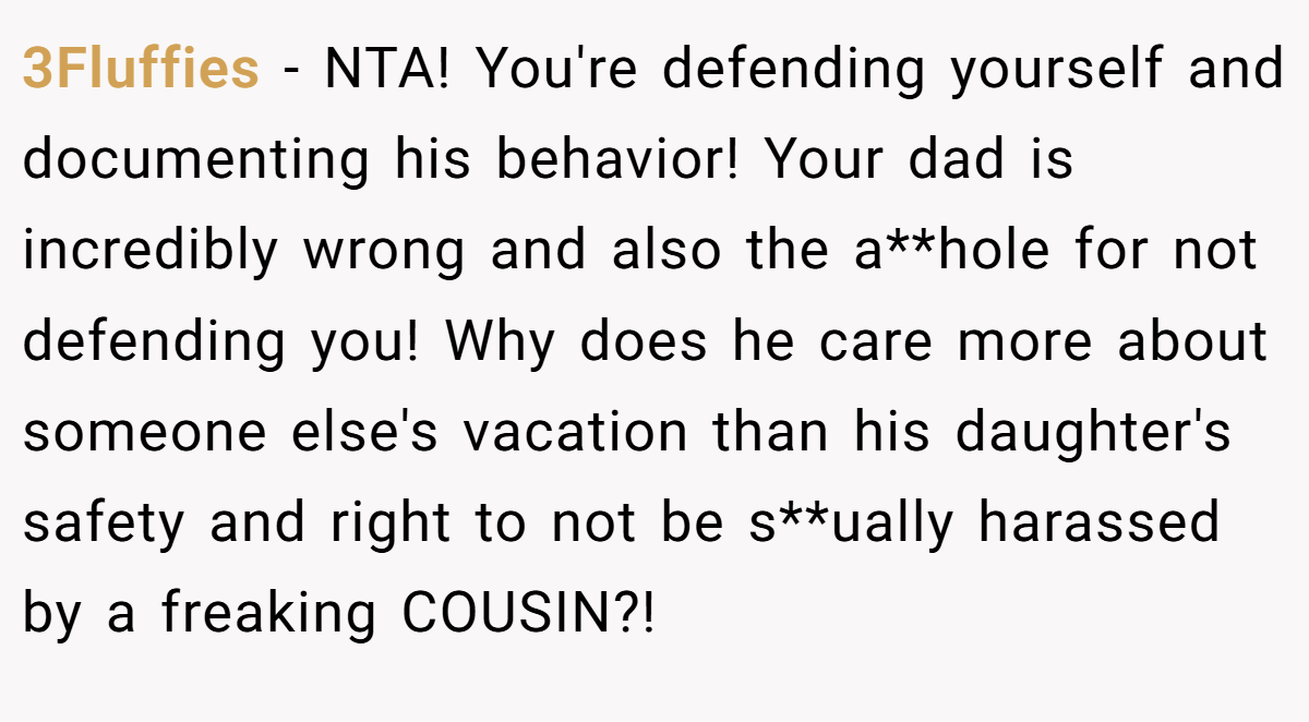 3Fluffies - NTA! You're defending yourself and documenting his behavior! Your dad is incredibly wrong and also the a**hole for not defending you! Why does he care more about someone else's vacation than his daughter's safety and right to not be s**ually harassed by a freaking COUSIN?!