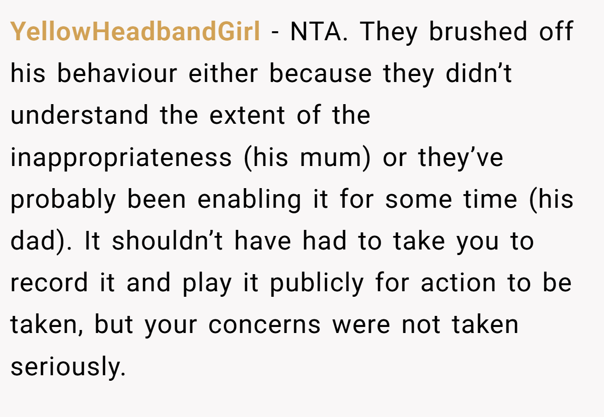 YellowHeadbandGirl - NTA. They brushed off his behaviour either because they didn’t understand the extent of the inappropriateness (his mum) or they’ve probably been enabling it for some time (his dad). It shouldn’t have had to take you to record it and play it publicly for action to be taken, but your concerns were not taken seriously.