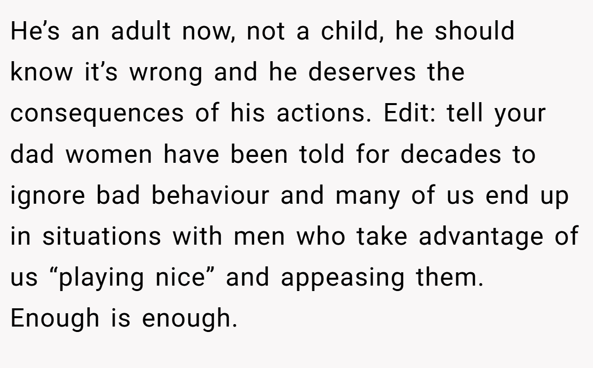 He’s an adult now, not a child, he should know it’s wrong and he deserves the consequences of his actions. Edit: tell your dad women have been told for decades to ignore bad behaviour and many of us end up in situations with men who take advantage of us “playing nice” and appeasing them. Enough is enough.