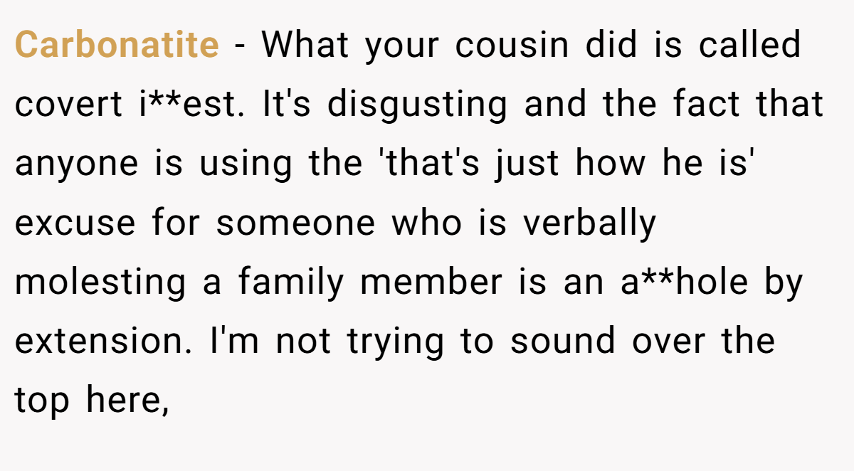 Carbonatite - What your cousin did is called covert i**est. It's disgusting and the fact that anyone is using the 'that's just how he is' excuse for someone who is verbally molesting a family member is an a**hole by extension. I'm not trying to sound over the top here,