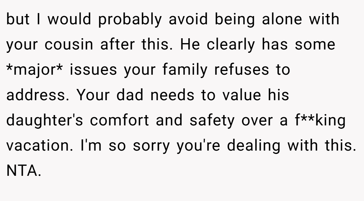 but I would probably avoid being alone with your cousin after this. He clearly has some *major* issues your family refuses to address. Your dad needs to value his daughter's comfort and safety over a f**king vacation. I'm so sorry you're dealing with this. NTA.