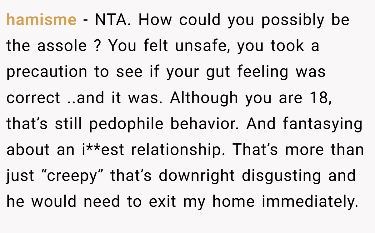 hamisme - NTA. How could you possibly be the assole ? You felt unsafe, you took a precaution to see if your gut feeling was correct ..and it was. Although you are 18, that’s still pedophile behavior. And fantasying about an i**est relationship. That’s more than just “creepy” that’s downright disgusting and he would need to exit my home immediately.