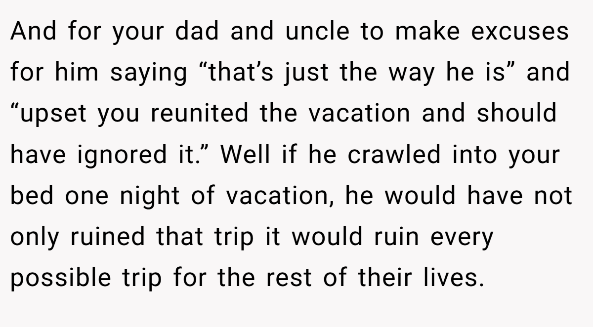 And for your dad and uncle to make excuses for him saying “that’s just the way he is” and “upset you reunited the vacation and should have ignored it.” Well if he crawled into your bed one night of vacation, he would have not only ruined that trip it would ruin every possible trip for the rest of their lives.