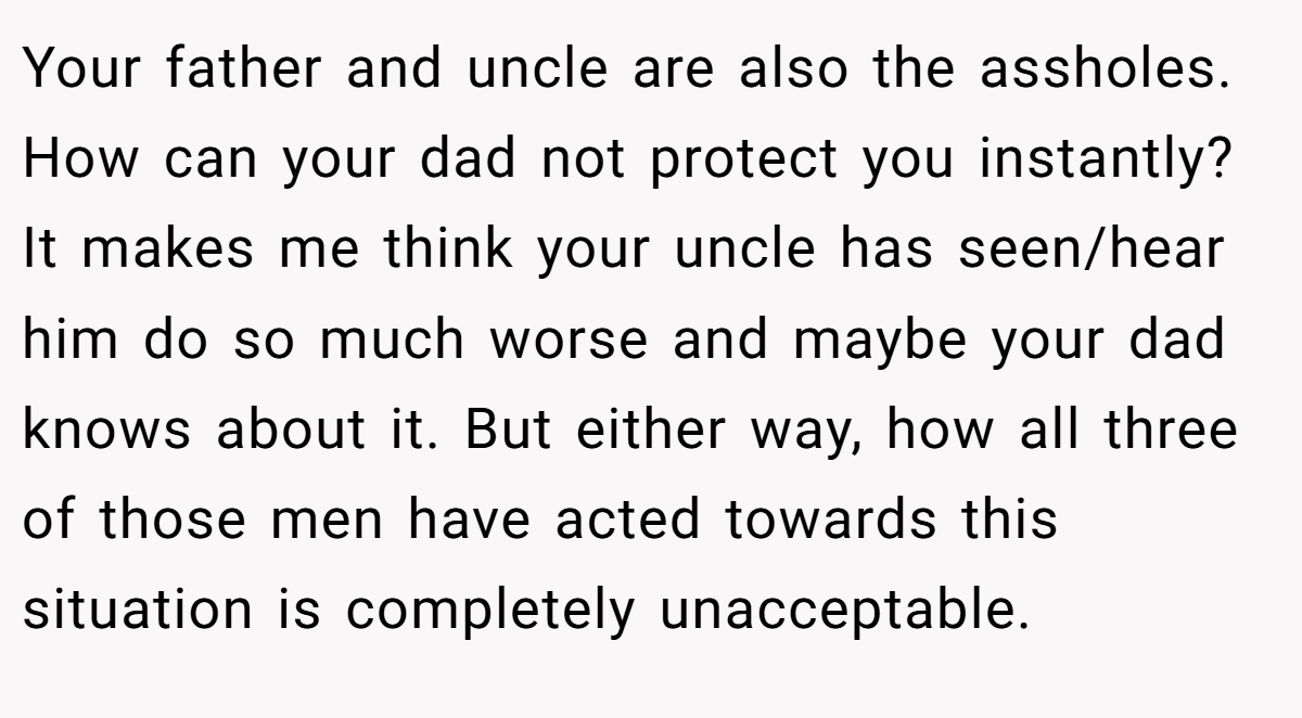 Your father and uncle are also the assholes. How can your dad not protect you instantly? It makes me think your uncle has seen/hear him do so much worse and maybe your dad knows about it. But either way, how all three of those men have acted towards this situation is completely unacceptable.