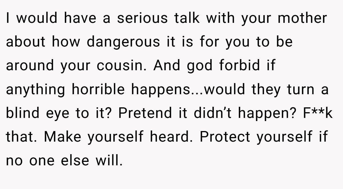 I would have a serious talk with your mother about how dangerous it is for you to be around your cousin. And god forbid if anything horrible happens...would they turn a blind eye to it? Pretend it didn’t happen? F**k that. Make yourself heard. Protect yourself if no one else will.