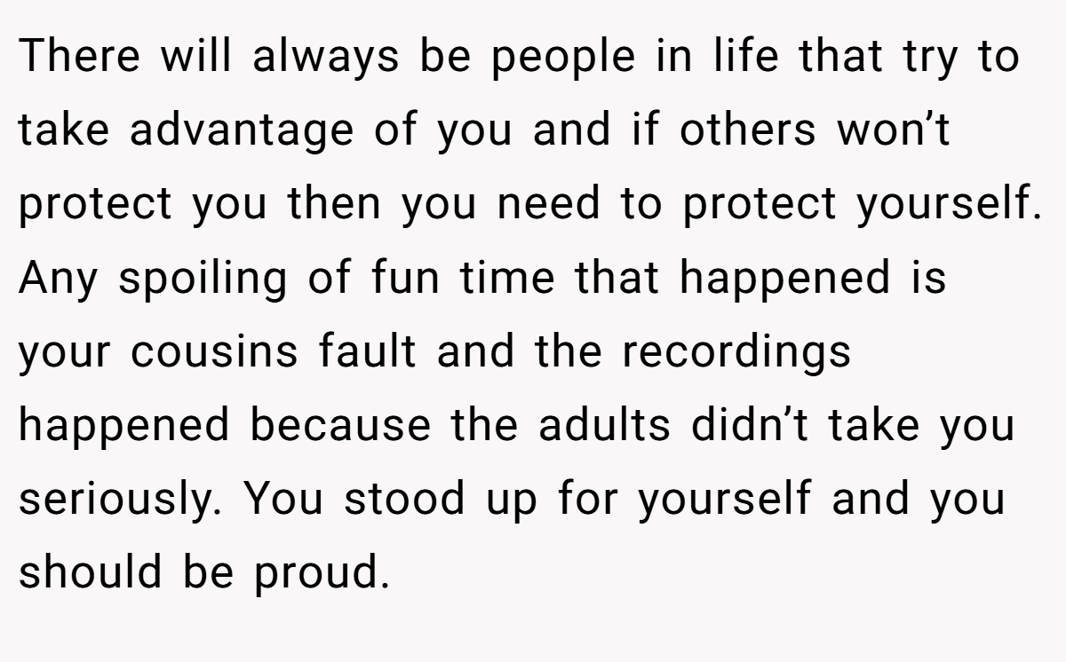 There will always be people in life that try to take advantage of you and if others won’t protect you then you need to protect yourself. Any spoiling of fun time that happened is your cousins fault and the recordings happened because the adults didn’t take you seriously. You stood up for yourself and you should be proud.