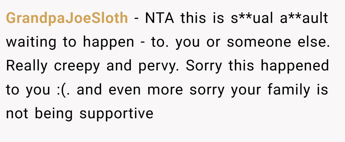 GrandpaJoeSloth - NTA this is s**ual a**ault waiting to happen - to. you or someone else. Really creepy and pervy. Sorry this happened to you :(. and even more sorry your family is not being supportive
