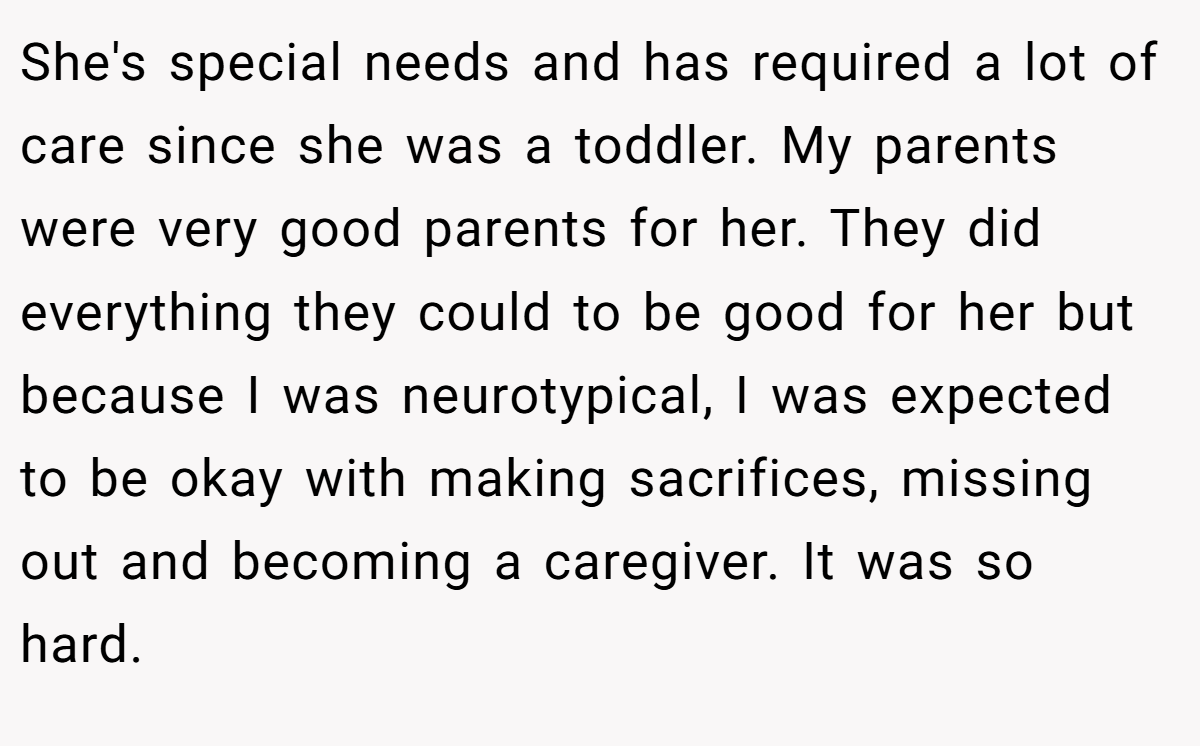 She's special needs and has required a lot of care since she was a toddler. My parents were very good parents for her. They did everything they could to be good for her but because I was neurotypical, I was expected to be okay with making sacrifices, missing out and becoming a caregiver. It was so hard.