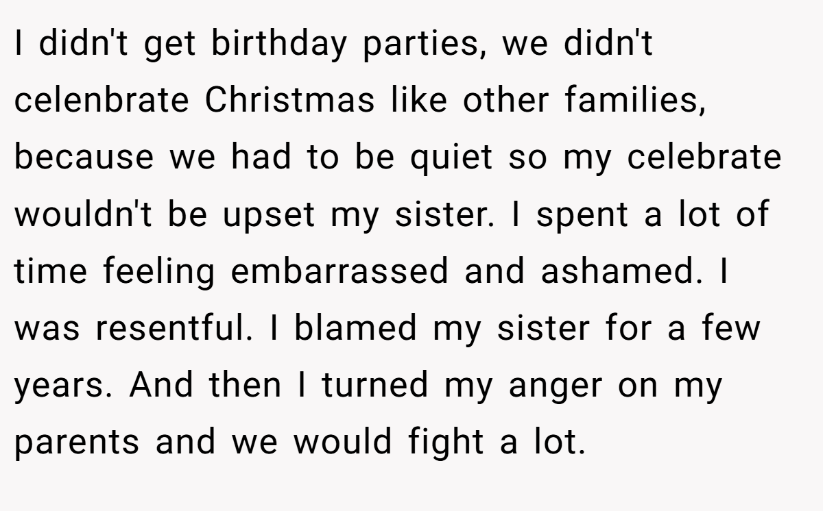 I didn't get birthday parties, we didn't celenbrate Christmas like other families, because we had to be quiet so my celebrate wouldn't be upset my sister. I spent a lot of time feeling embarrassed and ashamed. I was resentful. I blamed my sister for a few years. And then I turned my anger on my parents and we would fight a lot.