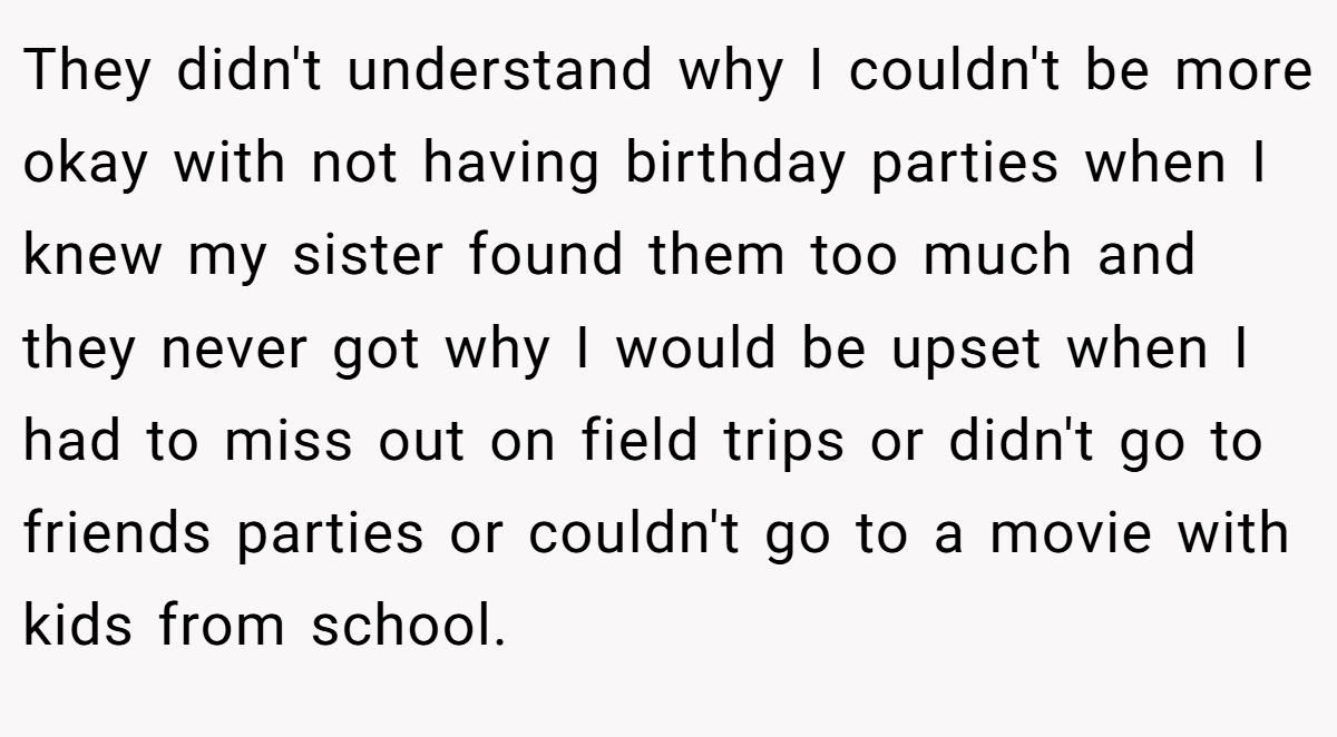 They didn't understand why I couldn't be more okay with not having birthday parties when I knew my sister found them too much and they never got why I would be upset when I had to miss out on field trips or didn't go to friends parties or couldn't go to a movie with kids from school.