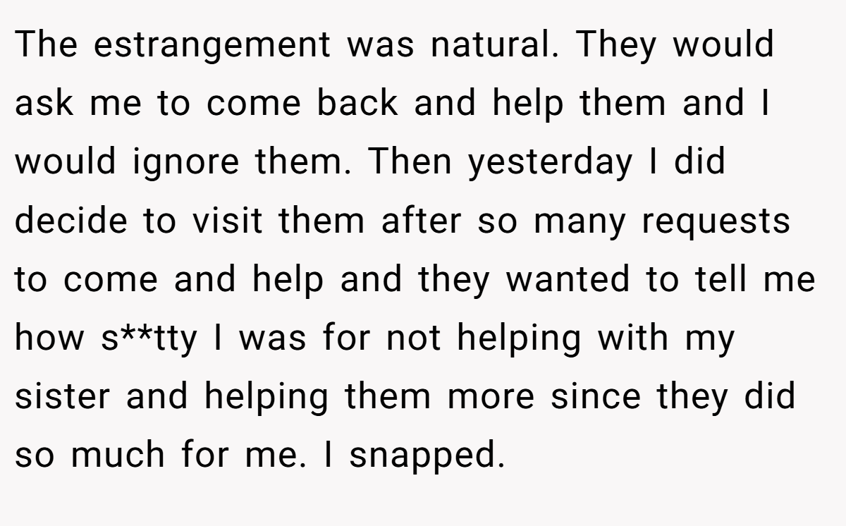 The estrangement was natural. They would ask me to come back and help them and I would ignore them. Then yesterday I did decide to visit them after so many requests to come and help and they wanted to tell me how s**tty I was for not helping with my sister and helping them more since they did so much for me. I snapped.