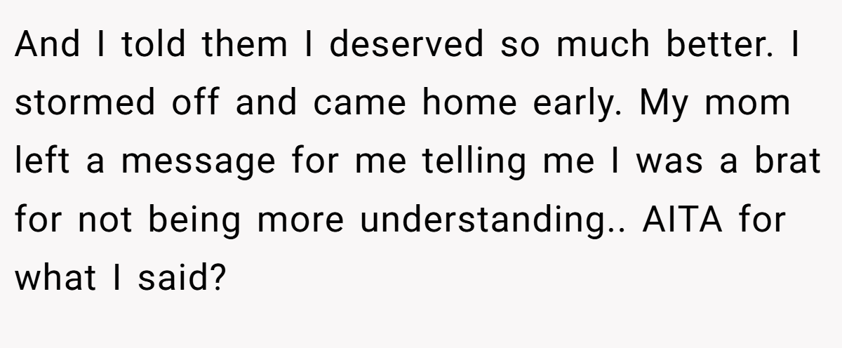 And I told them I deserved so much better. I stormed off and came home early. My mom left a message for me telling me I was a brat for not being more understanding.. AITA for what I said?