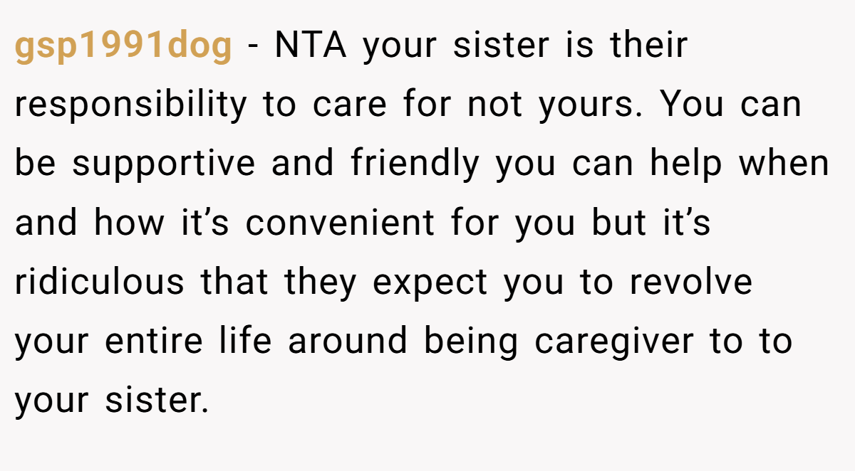gsp1991dog − NTA your sister is their responsibility to care for not yours. You can be supportive and friendly you can help when and how it’s convenient for you but it’s ridiculous that they expect you to revolve your entire life around being caregiver to to your sister.