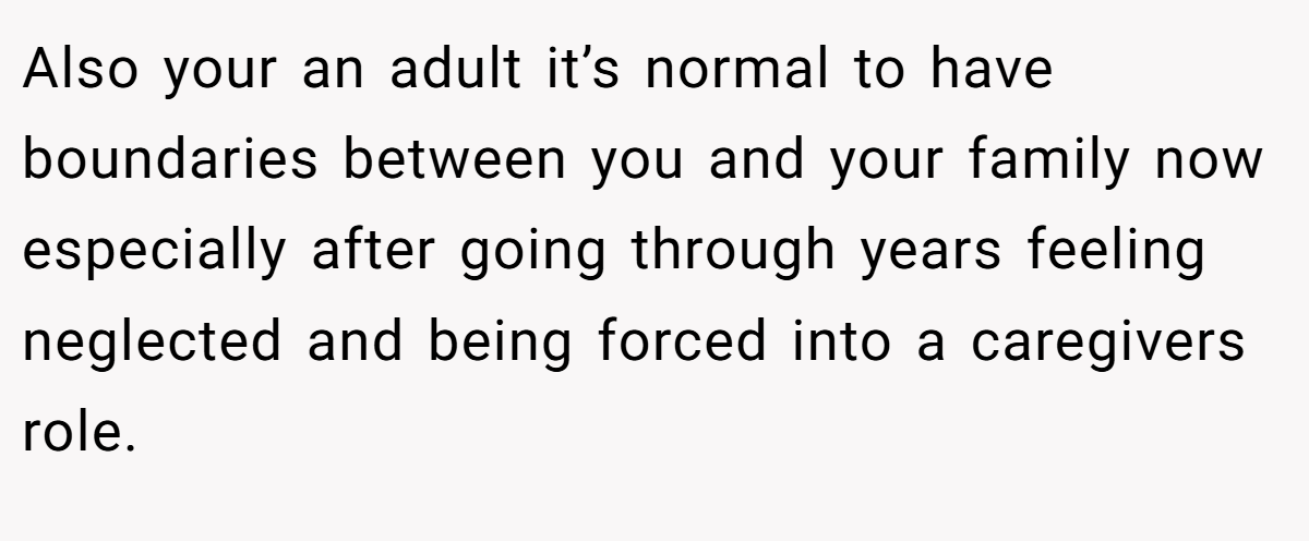 Also your an adult it’s normal to have boundaries between you and your family now especially after going through years feeling neglected and being forced into a caregivers role.