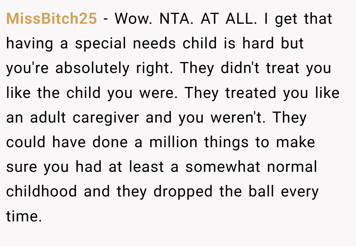 MissBitch25 − Wow. NTA. AT ALL. I get that having a special needs child is hard but you're absolutely right. They didn't treat you like the child you were. They treated you like an adult caregiver and you weren't. They could have done a million things to make sure you had at least a somewhat normal childhood and they dropped the ball every time.