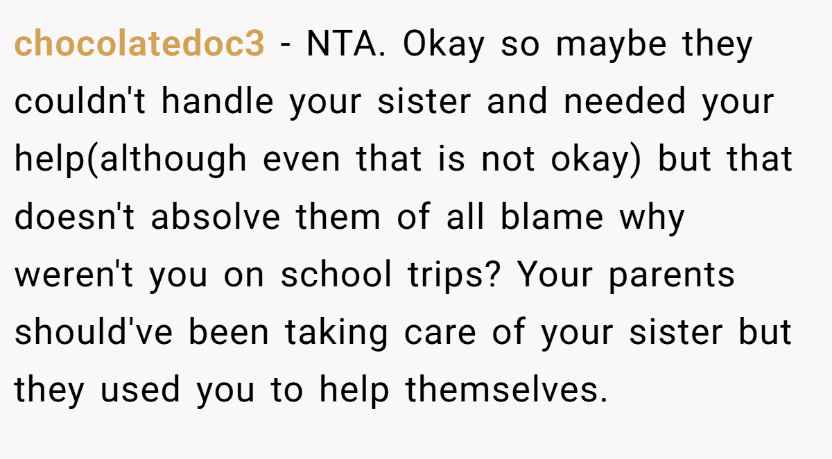 chocolatedoc3 − NTA. Okay so maybe they couldn't handle your sister and needed your help(although even that is not okay) but that doesn't absolve them of all blame why weren't you on school trips? Your parents should've been taking care of your sister but they used you to help themselves.