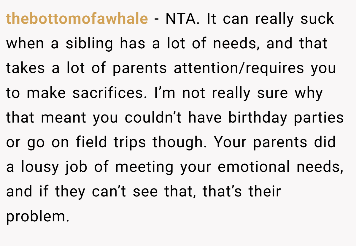 thebottomofawhale − NTA. It can really suck when a sibling has a lot of needs, and that takes a lot of parents attention/requires you to make sacrifices. I’m not really sure why that meant you couldn’t have birthday parties or go on field trips though. Your parents did a lousy job of meeting your emotional needs, and if they can’t see that, that’s their problem.
