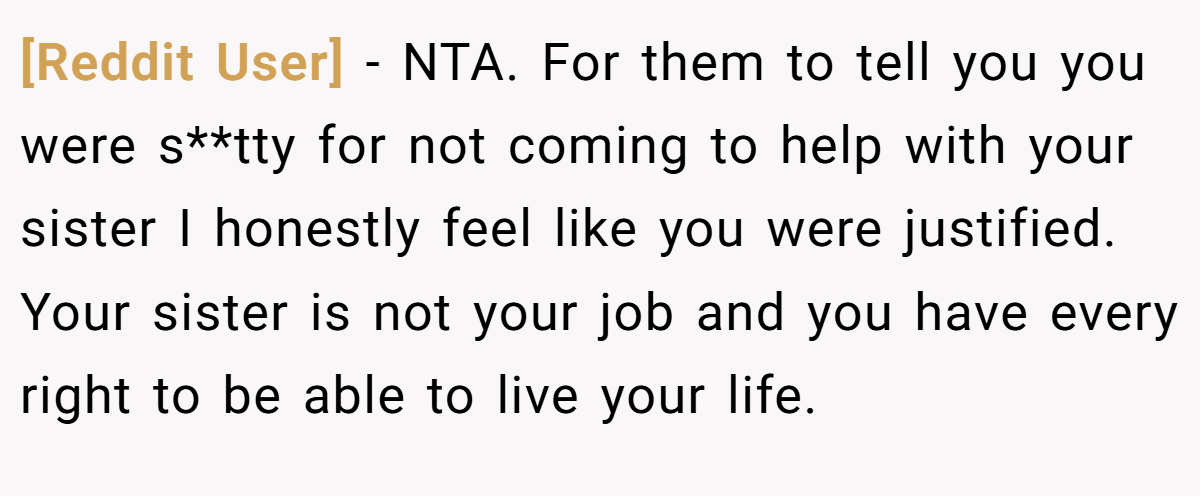 [Reddit User] − NTA. For them to tell you you were s**tty for not coming to help with your sister I honestly feel like you were justified. Your sister is not your job and you have every right to be able to live your life.