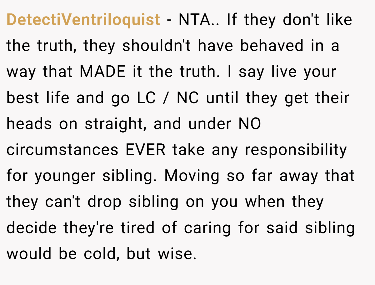 DetectiVentriloquist − NTA.. If they don't like the truth, they shouldn't have behaved in a way that MADE it the truth. I say live your best life and go LC / NC until they get their heads on straight, and under NO circumstances EVER take any responsibility for younger sibling. Moving so far away that they can't drop sibling on you when they decide they're tired of caring for said sibling would be cold, but wise.