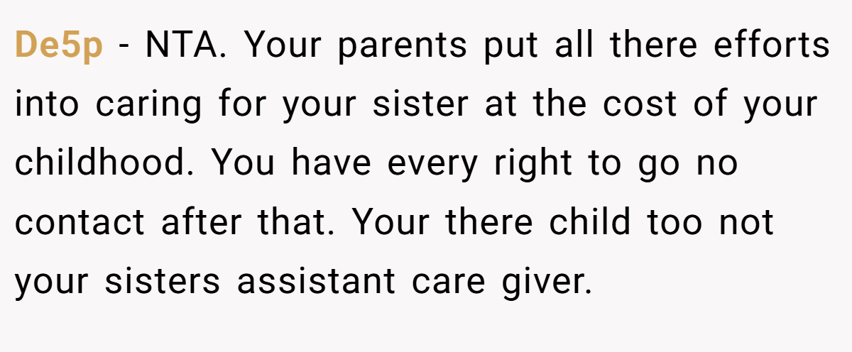 De5p − NTA. Your parents put all there efforts into caring for your sister at the cost of your childhood. You have every right to go no contact after that. Your there child too not your sisters assistant care giver.