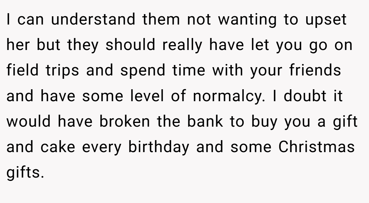 I can understand them not wanting to upset her but they should really have let you go on field trips and spend time with your friends and have some level of normalcy. I doubt it would have broken the bank to buy you a gift and cake every birthday and some Christmas gifts.