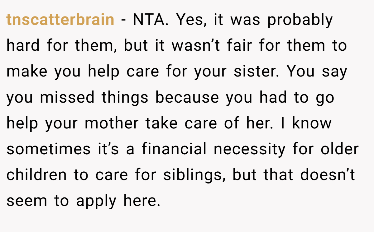 tnscatterbrain − NTA. Yes, it was probably hard for them, but it wasn’t fair for them to make you help care for your sister. You say you missed things because you had to go help your mother take care of her. I know sometimes it’s a financial necessity for older children to care for siblings, but that doesn’t seem to apply here.