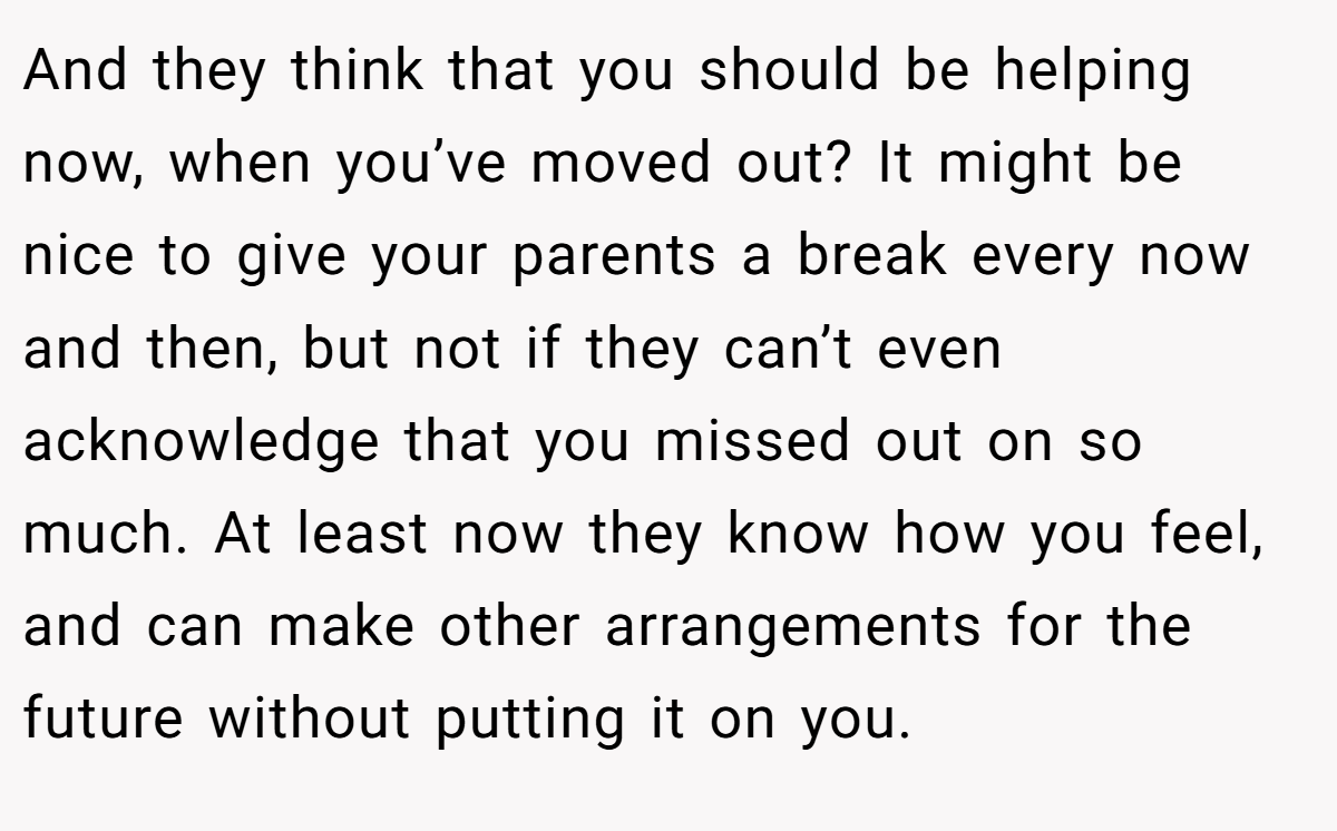 And they think that you should be helping now, when you’ve moved out? It might be nice to give your parents a break every now and then, but not if they can’t even acknowledge that you missed out on so much. At least now they know how you feel, and can make other arrangements for the future without putting it on you.