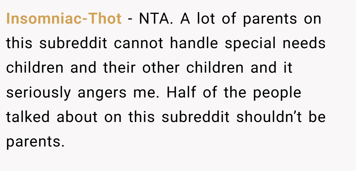 Insomniac-Thot − NTA. A lot of parents on this subreddit cannot handle special needs children and their other children and it seriously angers me. Half of the people talked about on this subreddit shouldn’t be parents.
