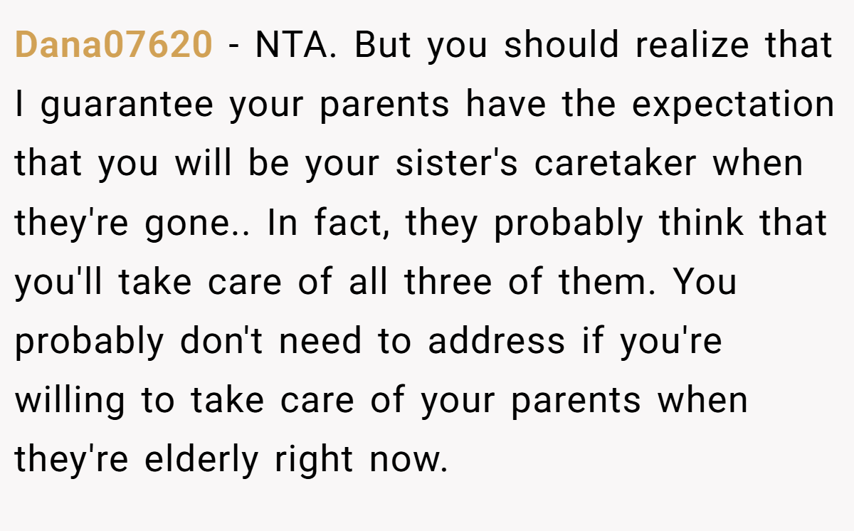 Dana07620 − NTA. But you should realize that I guarantee your parents have the expectation that you will be your sister's caretaker when they're gone.. In fact, they probably think that you'll take care of all three of them. You probably don't need to address if you're willing to take care of your parents when they're elderly right now.