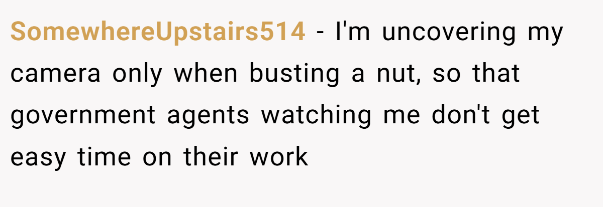 SomewhereUpstairs514 − I'm uncovering my camera only when busting a nut, so that government agents watching me don't get easy time on their work