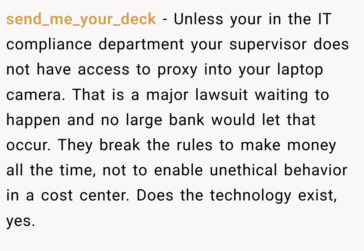 send_me_your_deck − Unless your in the IT compliance department your supervisor does not have access to proxy into your laptop camera. That is a major lawsuit waiting to happen and no large bank would let that occur. They break the rules to make money all the time, not to enable unethical behavior in a cost center. Does the technology exist, yes.