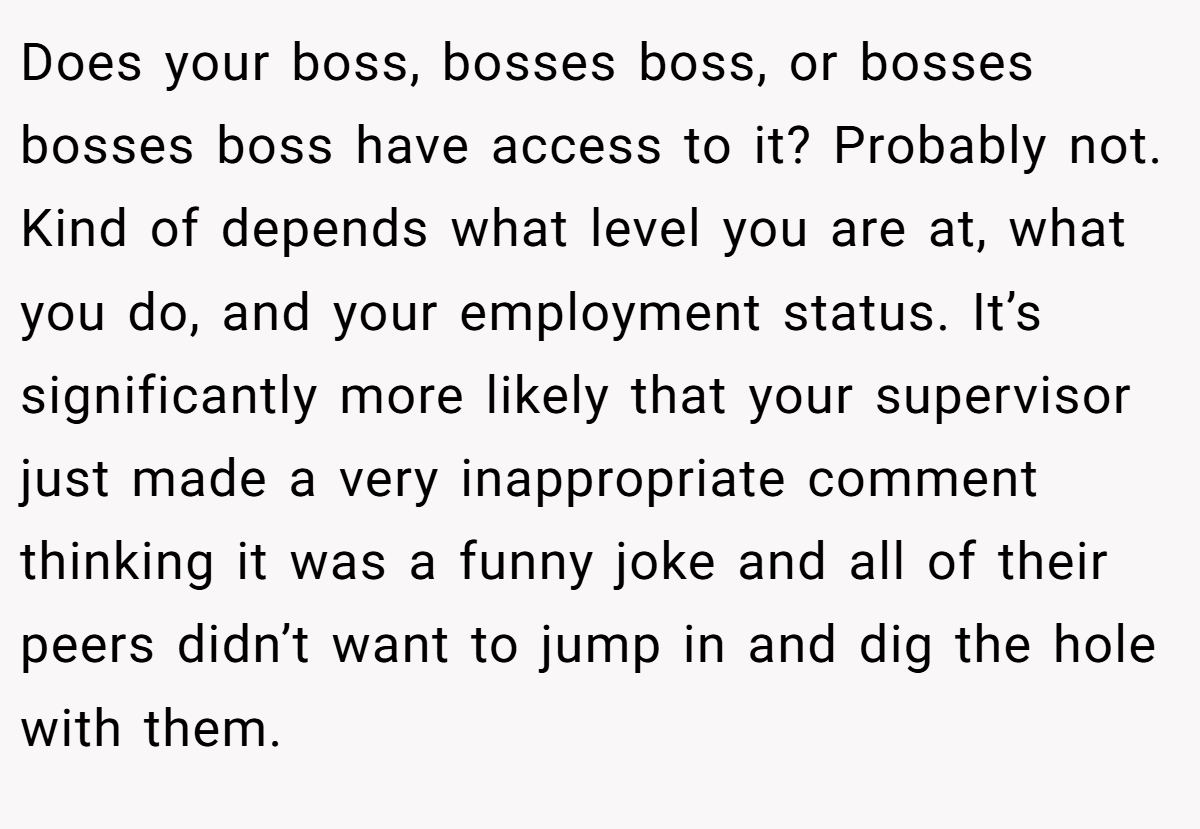 Does your boss, bosses boss, or bosses bosses boss have access to it? Probably not. Kind of depends what level you are at, what you do, and your employment status. It’s significantly more likely that your supervisor just made a very inappropriate comment thinking it was a funny joke and all of their peers didn’t want to jump in and dig the hole with them.