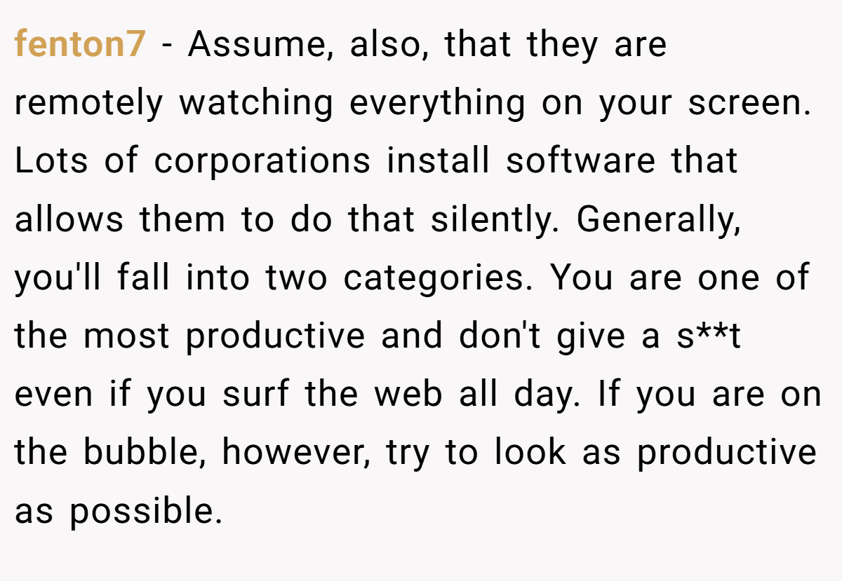 fenton7 − Assume, also, that they are remotely watching everything on your screen. Lots of corporations install software that allows them to do that silently. Generally, you'll fall into two categories. You are one of the most productive and don't give a s**t even if you surf the web all day. If you are on the bubble, however, try to look as productive as possible.