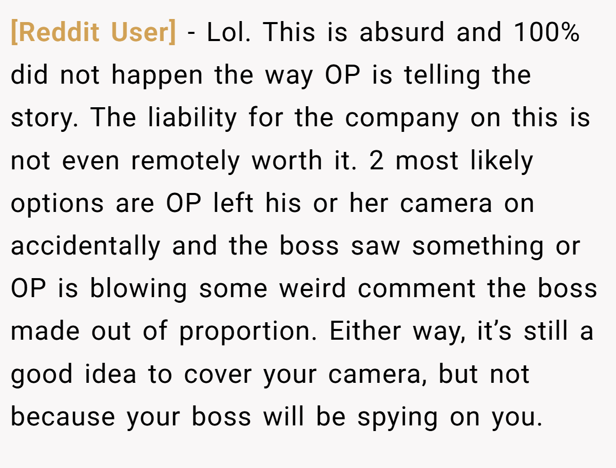 [Reddit User] − Lol. This is absurd and 100% did not happen the way OP is telling the story. The liability for the company on this is not even remotely worth it. 2 most likely options are OP left his or her camera on accidentally and the boss saw something or OP is blowing some weird comment the boss made out of proportion. Either way, it’s still a good idea to cover your camera, but not because your boss will be spying on you.
