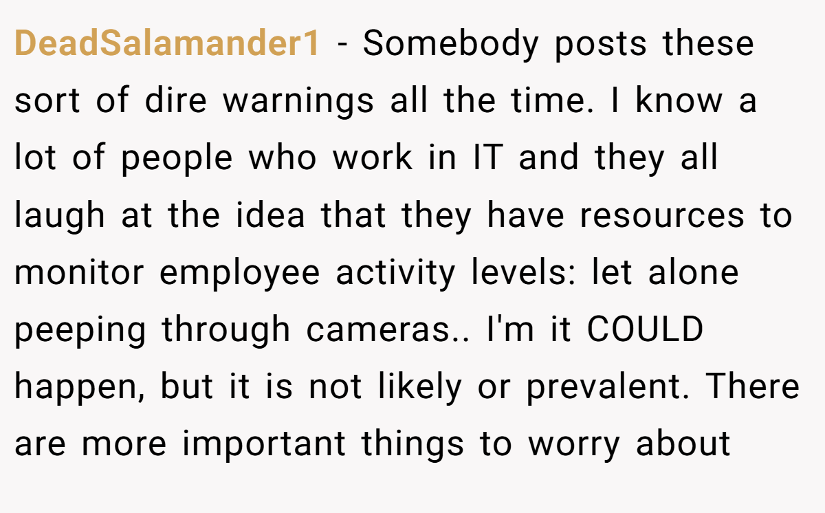 DeadSalamander1 − Somebody posts these sort of dire warnings all the time. I know a lot of people who work in IT and they all laugh at the idea that they have resources to monitor employee activity levels: let alone peeping through cameras.. I'm it COULD happen, but it is not likely or prevalent. There are more important things to worry about