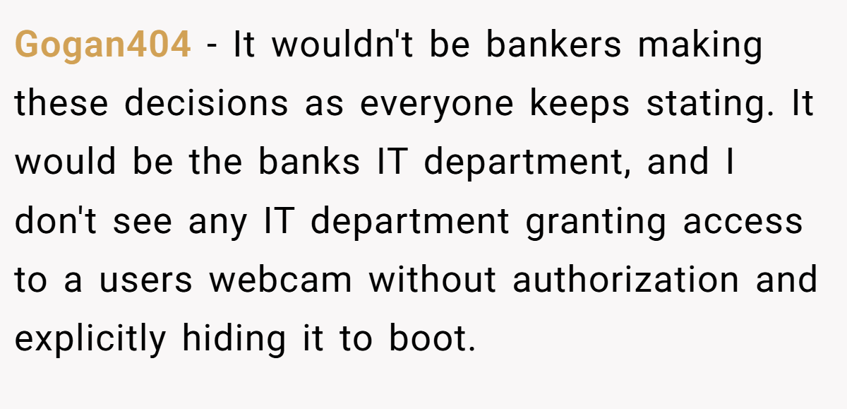 Gogan404 − It wouldn't be bankers making these decisions as everyone keeps stating. It would be the banks IT department, and I don't see any IT department granting access to a users webcam without authorization and explicitly hiding it to boot.