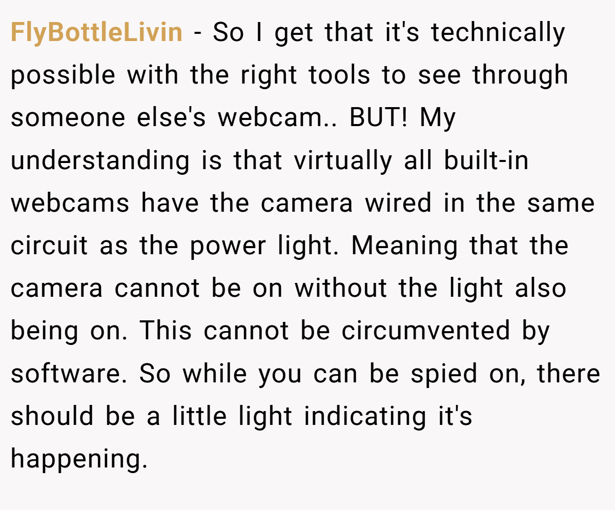 FlyBottleLivin − So I get that it's technically possible with the right tools to see through someone else's webcam.. BUT! My understanding is that virtually all built-in webcams have the camera wired in the same circuit as the power light. Meaning that the camera cannot be on without the light also being on. This cannot be circumvented by software. So while you can be spied on, there should be a little light indicating it's happening.