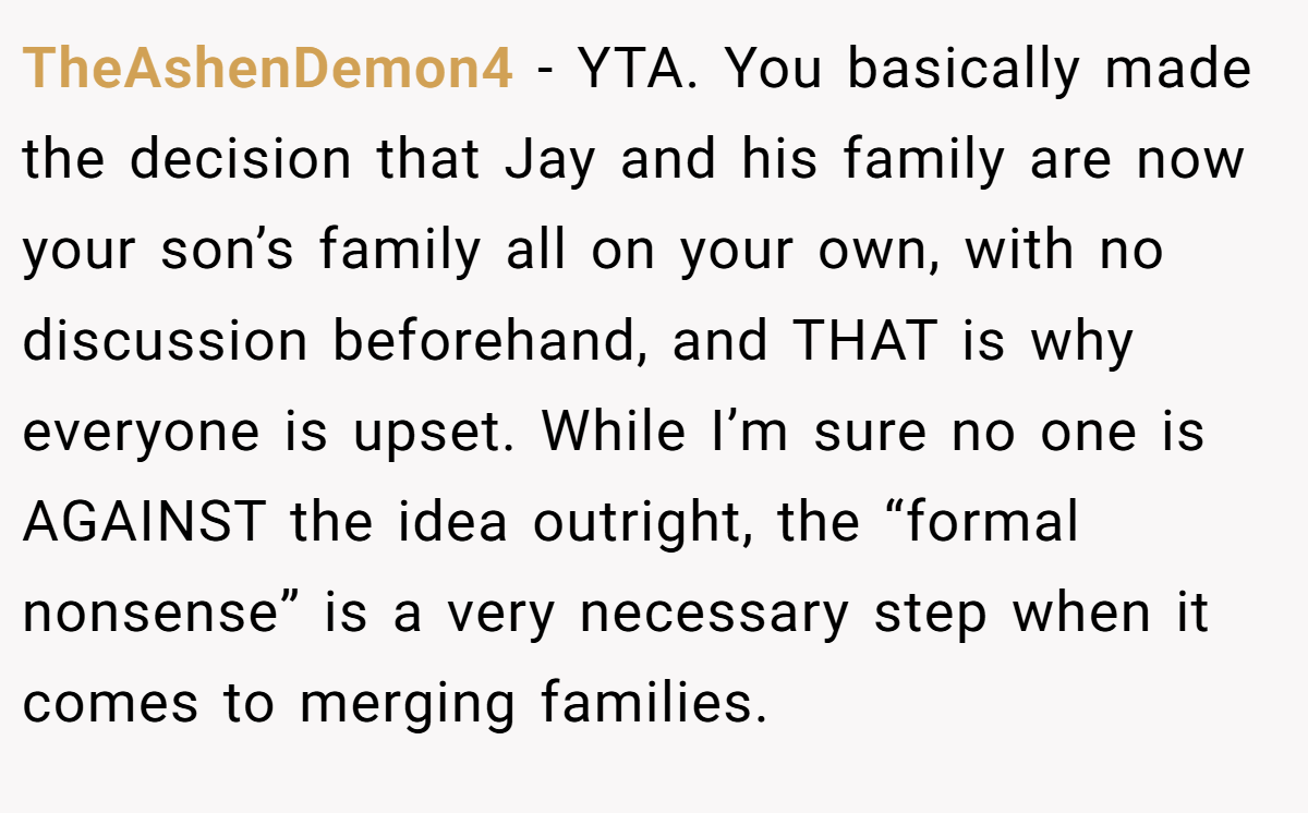 TheAshenDemon4 − YTA. You basically made the decision that Jay and his family are now your son’s family all on your own, with no discussion beforehand, and THAT is why everyone is upset. While I’m sure no one is AGAINST the idea outright, the “formal nonsense” is a very necessary step when it comes to merging families.