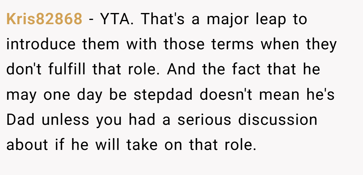 Kris82868 − YTA. That's a major leap to introduce them with those terms when they don't fulfill that role. And the fact that he may one day be stepdad doesn't mean he's Dad unless you had a serious discussion about if he will take on that role.
